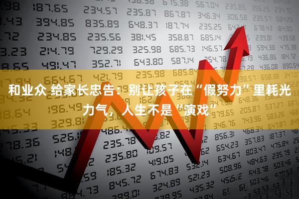 和业众 给家长忠告：别让孩子在“假努力”里耗光力气，人生不是“演戏”