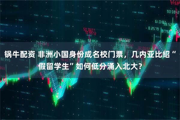 锅牛配资 非洲小国身份成名校门票，几内亚比绍“假留学生”如何低分涌入北大？