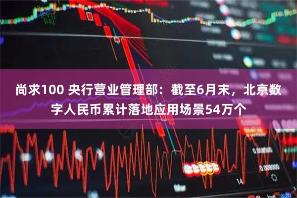 尚求100 央行营业管理部：截至6月末，北京数字人民币累计落地应用场景54万个