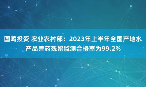国鸣投资 农业农村部：2023年上半年全国产地水产品兽药残留监测合格率为99.2%